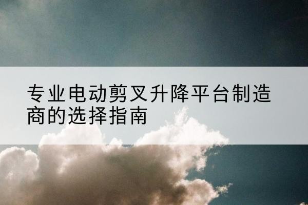 南郑电动剪叉升降平台厂家-专业电动剪叉升降平台制造商的选择指南