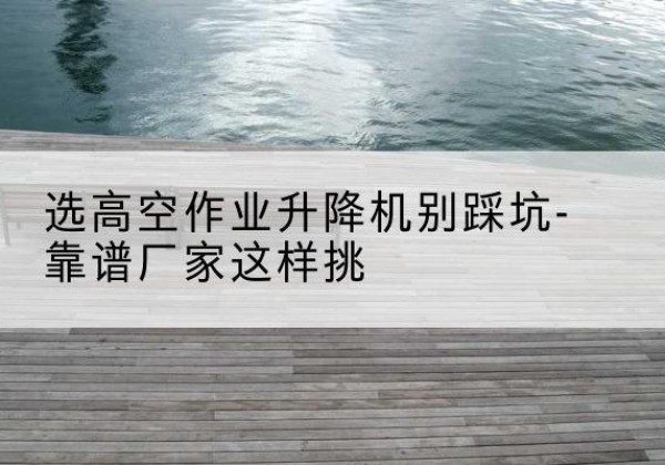 南郑剪叉式升降机厂家-选高空作业升降机别踩坑-靠谱厂家这样挑