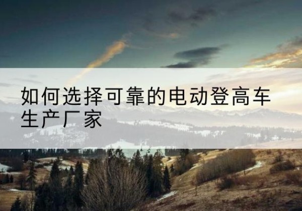 南郑电动登高车厂家-如何选择可靠的电动登高车生产厂家