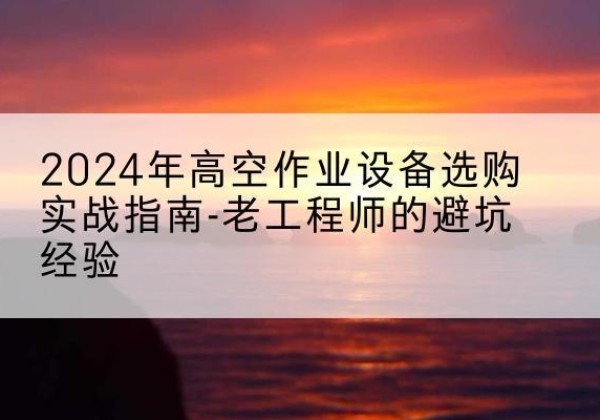 南郑高空作业升降机厂家推荐-2024年高空作业设备选购实战指南-老工程师的避坑经验