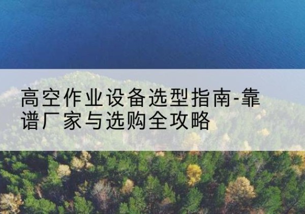 南郑升降车厂家-高空作业设备选型指南-靠谱厂家与选购全攻略